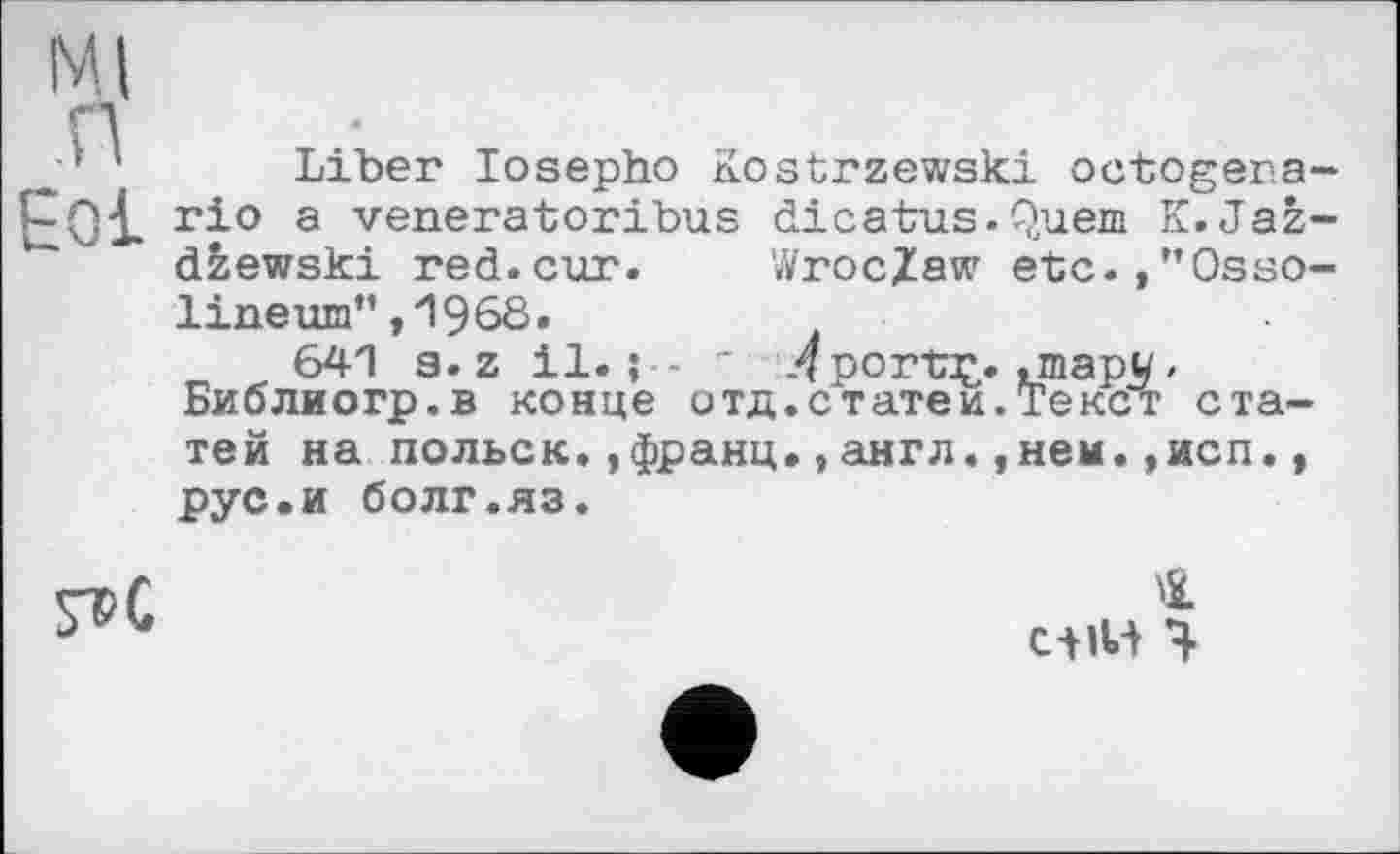 ﻿Ml
п
■’ ' Liber losepho Kostrzewski octogera-rio a venerator!bus dicatus.Quem K. Jaž-dzewski red.cur.	Wroclaw etc.,”Osso-
lineum”,1968.
641 3. z il.; - - Л porta^. .mapw » Библиогр.в конце отд.статей.Текст статей на польск.,франц.,англ.,нем.,исп., рус.и болг.яз.
сііИ Ч